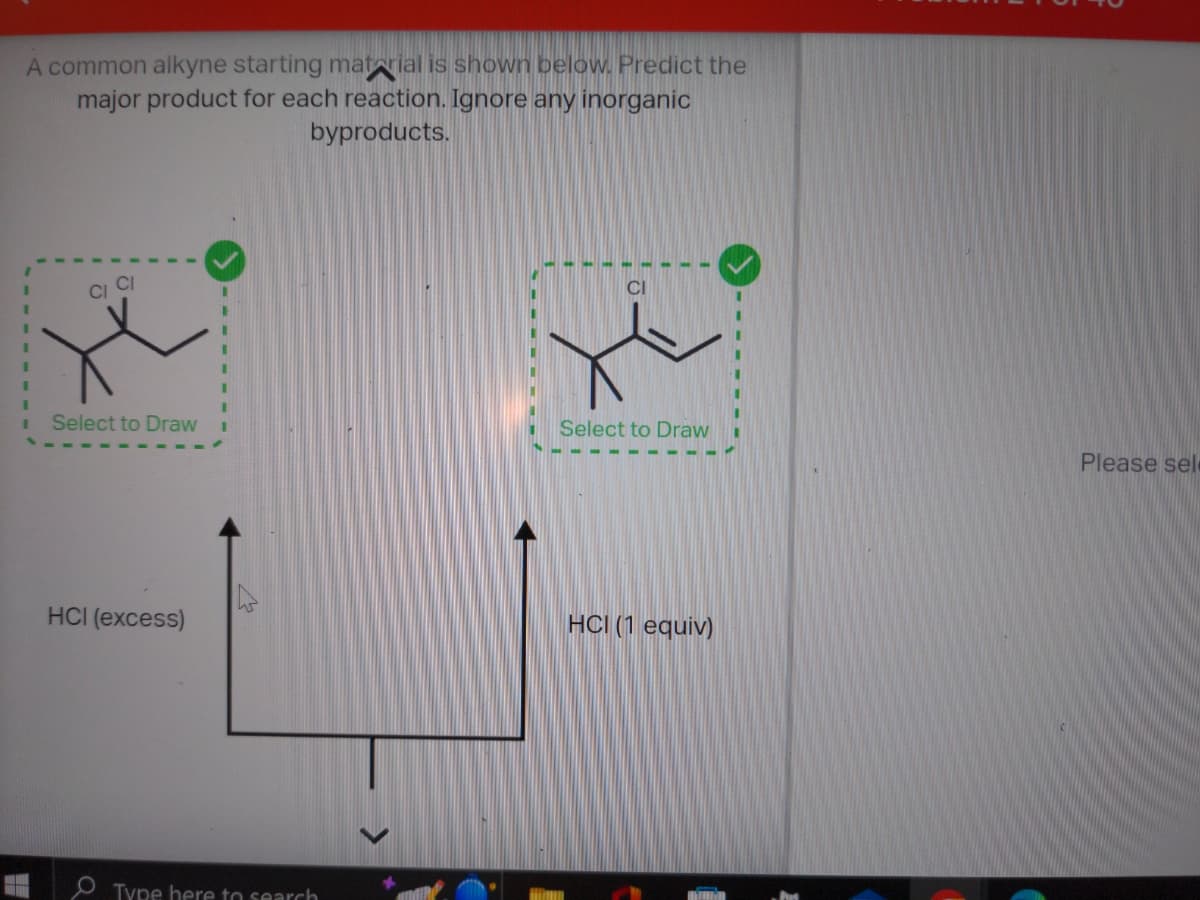 A common alkyne starting material is shown below. Predict the
major product for each reaction. Ignore any inorganic
byproducts.
CI CI
Select to Draw
HCI (excess)
Type here to search
Select to Draw
HCI (1 equiv)
Please sele