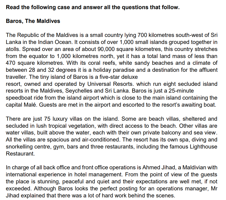 Read the following case and answer all the questions that follow.
Baros, The Maldives
The Republic of the Maldives is a small country lying 700 kilometres south-west of Sri
Lanka in the Indian Ocean. It consists of over 1,000 small islands grouped together in
atolls. Spread over an area of about 90,000 square kilometres, this country stretches
from the equator to 1,000 kilometres north, yet it has a total land mass of less than
470 square kilometres. With its coral reefs, white sandy beaches and a climate of
between 28 and 32 degrees it is a holiday paradise and a destination for the affluent
traveller. The tiny island of Baros is a five-star deluxe
resort, owned and operated by Universal Resorts. which run eight secluded island
resorts in the Maldives, Seychelles and Sri Lanka. Baros is just a 25-minute
speedboat ride from the island airport which is close to the main island containing the
capital Malé. Guests are met in the airport and escorted to the resort's awaiting boat.
There are just 75 luxury villas on the island. Some are beach villas, sheltered and
secluded in lush tropical vegetation, with direct access to the beach. Other villas are
water villas, built above the water, each with their own private balcony and sea view.
All the villas are spacious and air-conditioned. The resort has its own spa, diving and
snorkelling centre, gym, bars and three restaurants, including the famous Lighthouse
Restaurant.
In charge of all back office and front office operations is Ahmed Jihad, a Maldivian with
international experience in hotel management. From the point of view of the guests
the place is stunning, peaceful and quiet and their expectations are well met, if not
exceeded. Although Baros looks the perfect posting for an operations manager, Mr
Jihad explained that there was a lot of hard work behind the scenes.