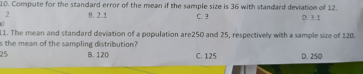 10. Compute for the standard error of the mean if the sample size is 36 with standard deviation of 12.
В. 2.1
C. 3
D. 3.1
11. The mean and standard deviation of a population are250 and 25, respectively with a sample size of 120.
s the mean of the sampling distribution?
25
B. 120
C. 125
D. 250
