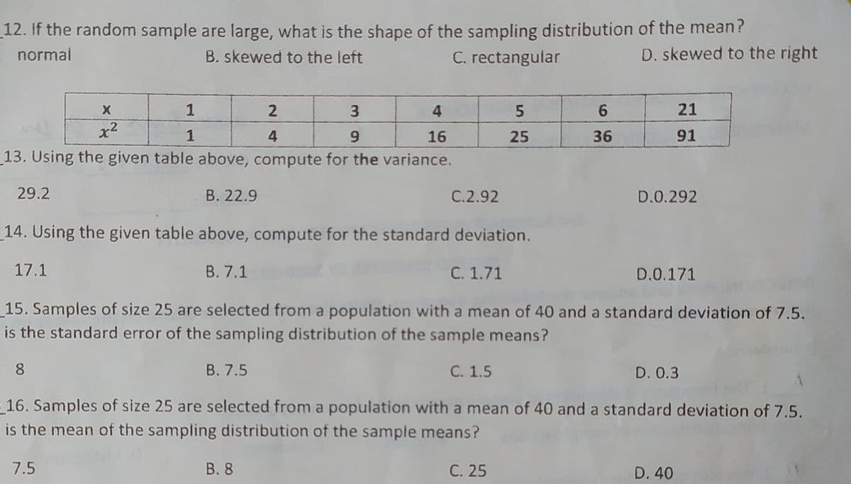 12. If the random sample are large, what is the shape of the sampling distribution of the mean?
- normal
B. skewed to the left
C. rectangular
D. skewed to the right
X
1
3.
6.
21
x2
1
4.
6.
16
25
36
91
13. Using the given table above, compute for the variance.
- 29.2
B. 22.9
C.2.92
D.0.292
14. Using the given table above, compute for the standard deviation.
17.1
В. 7.1
C. 1.71
D.0.171
15. Samples of size 25 are selected from a population with a mean of 40 and a standard deviation of 7.5.
is the standard error of the sampling distribution of the sample means?
8.
В. 7.5
С. 1.5
D. 0.3
16. Samples of size 25 are selected from a population with a mean of 40 and a standard deviation of 7.5.
is the mean of the sampling distribution of the sample means?
7.5
В. 8
С. 25
D. 40
