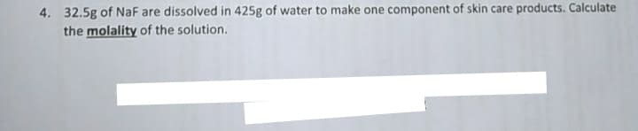 4. 32.5g of NaF are dissolved in 425g of water to make one component of skin care products. Calculate
the molality of the solution.
