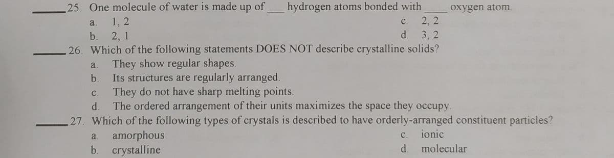 hydrogen atoms bonded with
2, 2
25. One molecule of water is made up of
oxygen atom.
1, 2
b. 2, 1
26. Which of the following statements DOES NOT describe crystalline solids?
a.
с.
d. 3, 2
They show regular shapes.
Its structures are regularly arranged.
c. They do not have sharp melting points.
The ordered arrangement of their units maximizes the space they occupy.
b.
d.
27. Which of the following types of crystals is described to have orderly-arranged constituent particles?
ionic
amorphous
b. crystalline
a.
C.
d. molecular
