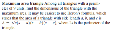 Maximum area triangle Among all triangles with a perim-
eter of 9 units, find the dimensions of the triangle with the
maximum area. It may be easiest to use Heron's formula, which
states that the area of a triangle with side length a, b, and c is
A = Vs(s – a)(s – b)(s – c), where 2s is the perimeter of the
triangle.
