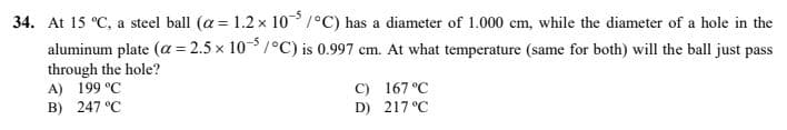 34. At 15 °C, a steel ball (a = 1.2 x 105/°C) has a diameter of 1.000 cm, while the diameter of a hole in the
aluminum plate (α = 2.5x 10-5/°C) is 0.997 cm. At what temperature (same for both) will the ball just pass
through the hole?
A) 199 °C
B) 247 °C
C) 167 °C
D) 217°C