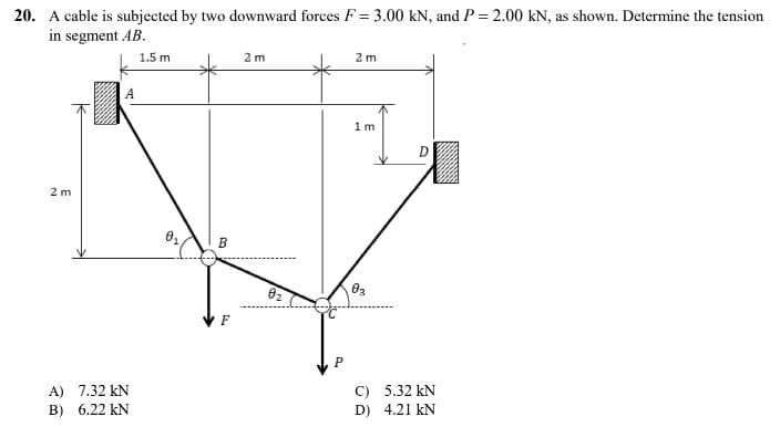 20. A cable is subjected by two downward forces F = 3.00 KN, and P = 2.00 kN, as shown. Determine the tension
in segment AB.
1.5 m
2m
2 m
1m
2m
A) 7.32 KN
B) 6.22 KN
0₁
B
F
0₂
P
03
C)
D)
D
5.32 KN
4.21 KN