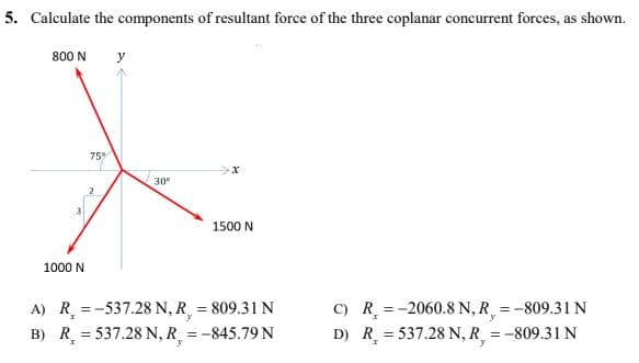 5. Calculate the components of resultant force of the three coplanar concurrent forces, as shown.
800 N y
75%
X
30⁰
1500 N
1000 N
A) R =-537.28 N, R, = 809.31 N
B) R = 537.28 N, R = -845.79 N
C) R =-2060.8 N, R = -809.31 N
D) R = 537.28 N, R = -809.31 N