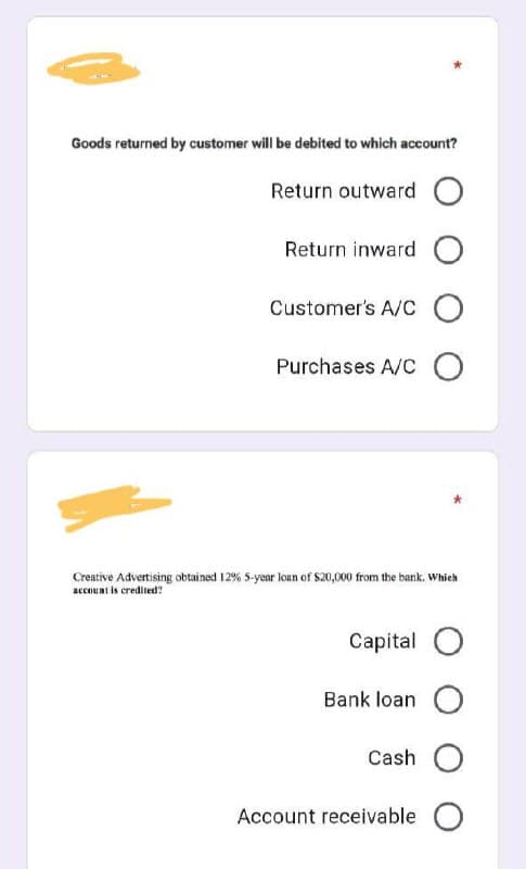 Goods returned by customer will be debited to which account?
Return outward O
Return inward O
Customer's A/C O
Purchases A/C O
Creative Advertising obtained 12% 5-year loan of $20,000 from the bank. Which
account is credited?
Capital O
Bank loan O
Cash O
Account receivable O
