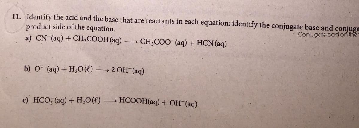 11. Identify the acid and the base that are reactants in each equation; identify the conjugate base and conjuga
product side of the equation.
a) CN (aq) + CH;COOH (aq) → CH;COO¯(aq) + HCN(aq)
Conjugate acid on the
b) 0? (aq) + H,0(€) → 2 OH (aq)
с) НCО (aq) + Н,0(() —
НСООНaq) + ОН (аq)
>
