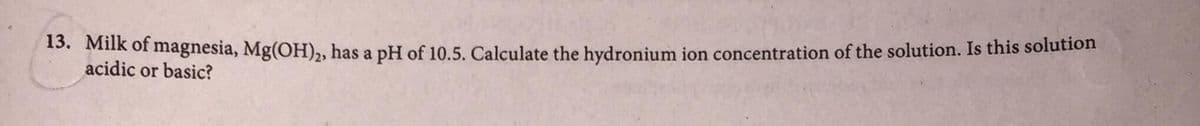 5. Milk of magnesia, Mg(OH), has a pH of 10.5. Calculate the hydronium ion concentration of the solution. Is this solution
acidic or basic?
