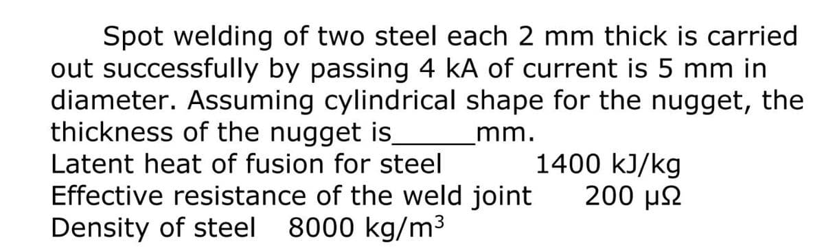 Spot welding of two steel each 2 mm thick is carried
out successfully by passing 4 kA of current is 5 mm in
diameter. Assuming cylindrical shape for the nugget, the
thickness of the nugget is
mm.
1400 kJ/kg
200 µ2
Latent heat of fusion for steel
Effective resistance of the weld joint
Density of steel
8000 kg/m3
