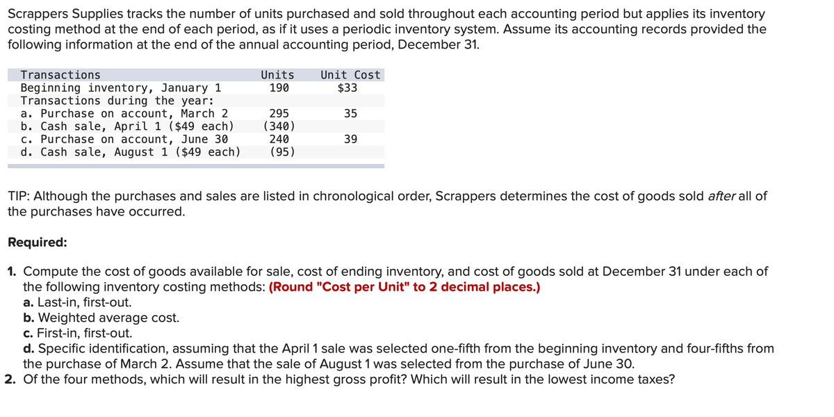 Scrappers Supplies tracks the number of units purchased and sold throughout each accounting period but applies its inventory
costing method at the end of each period, as if it uses a periodic inventory system. Assume its accounting records provided the
following information at the end of the annual accounting period, December 31.
Unit Cost
$33
Transactions
Units
Beginning inventory, January 1
Transactions during the year:
a. Purchase on account, March 2
b. Cash sale, April 1 ($49 each)
c. Purchase on account, June 30
d. Cash sale, August 1 ($49 each)
190
295
(340)
240
35
39
(95)
TIP: Although the purchases and sales are listed in chronological order, Scrappers determines the cost of goods sold after all of
the purchases have occurred.
Required:
1. Compute the cost of goods available for sale, cost of ending inventory, and cost of goods sold at December 31 under each of
the following inventory costing methods: (Round "Cost per Unit" to 2 decimal places.)
a. Last-in, first-out.
b. Weighted average cost.
c. First-in, first-out.
d. Specific identification, assuming that the April 1 sale was selected one-fifth from the beginning inventory and four-fifths from
the purchase of March 2. Assume that the sale of August 1 was selected from the purchase of June 3O.
2. Of the four methods, which will result in the highest gross profit? Which will result in the lowest income taxes?
