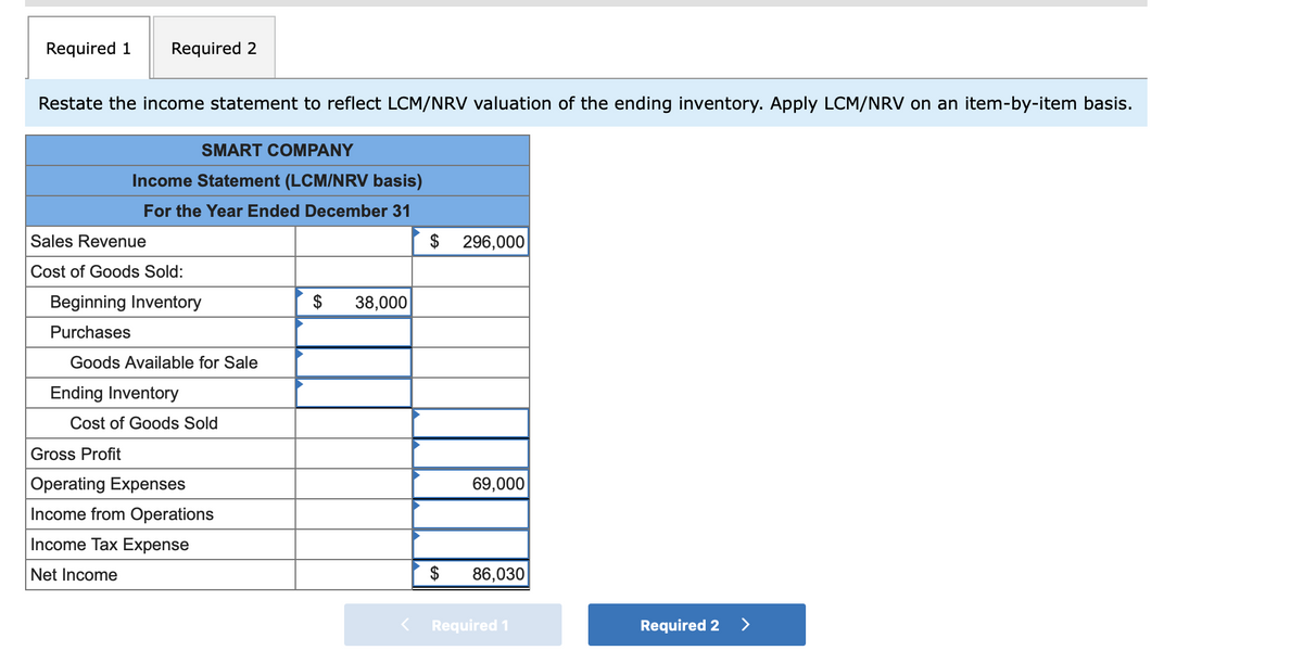 Required 1
Required 2
Restate the income statement to reflect LCM/NRV valuation of the ending inventory. Apply LCM/NRV on an item-by-item basis.
SMART COMPANY
Income Statement (LCM/NRV basis)
For the Year Ended December 31
Sales Revenue
$
296,000
Cost of Goods Sold:
Beginning Inventory
$
38,000
Purchases
Goods Available for Sale
Ending Inventory
Cost of Goods Sold
Gross Profit
Operating Expenses
69,000
Income from Operations
Income Tax Expense
Net Income
86,030
Required 1
Required 2 >
