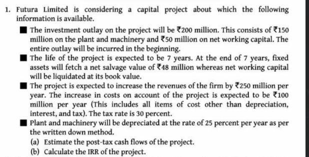 1. Futura Limited is considering a capital project about which the following
information is available.
I The investment outlay on the project will be 200 million. This consists of 7150
million on the plant and machinery and 750 million on net working capital. The
entire outlay will be incurred in the beginning.
The life of the project is expected to be 7 years. At the end of 7 years, fixed
assets will fetch a net salvage value of 748 million whereas net working capital
will be liquidated at its book value.
| The project is expected to increase the revenues of the firm by 7250 million per
year. The increase in costs on account of the project is expected to be 100
million per year (This includes all items of cost other than depreciation,
interest, and tax). The tax rate is 30 percent.
| Plant and machinery will be depreciated at the rate of 25 percent per year as per
the written down method.
(a) Estimate the post-tax cash flows of the project.
(b) Calculate the IRR of the project.
