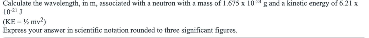 Calculate the wavelength, in m, associated with a neutron with a mass of 1.675 x 10-24 g and a kinetic energy of 6.21 x
10-21 J
(KE = 1/2 mv²)
Express your answer in scientific notation rounded to three significant figures.