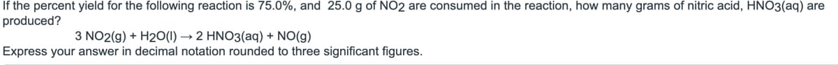 If the percent yield for the following reaction is 75.0%, and 25.0 g of NO2 are consumed in the reaction, how many grams of nitric acid, HNO3(aq) are
produced?
3 NO2(g) + H2O(1)→ 2 HNO3(aq) + NO(g)
Express your answer in decimal notation rounded to three significant figures.