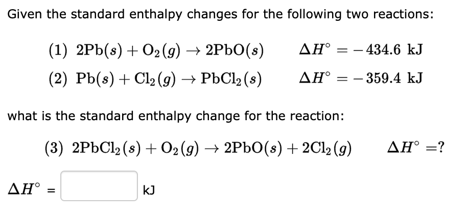 Given the standard enthalpy changes for the following two reactions:
ΔΗ°
(1) 2Pb(s) + O2(g) → 2PbO(s)
(2) Pb(s) + Cl2(g) → PbCl2(s)
ΔΗ° =
what is the standard enthalpy change for the reaction:
(3) 2PbCl2(s) + O2(g) → 2PbO(s) + 2Cl2(g)
ΔΗ° =
=
kJ
- 434.6 kJ
- 359.4 kJ
ΔΗ° =?
