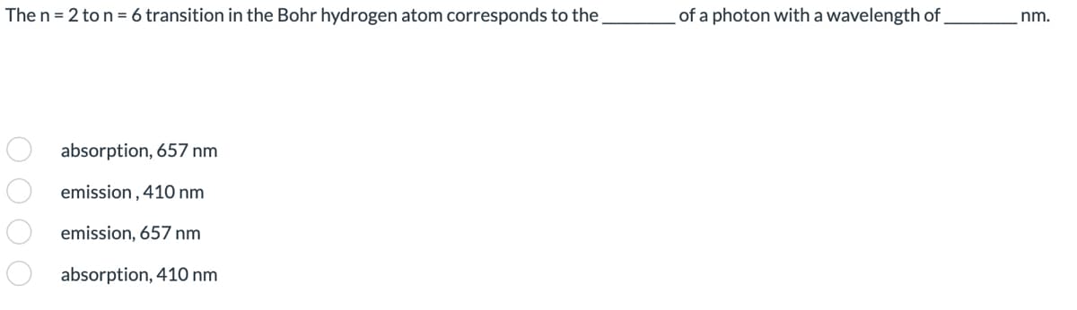 The n=2 to n = 6 transition in the Bohr hydrogen atom corresponds to the
000 0
absorption, 657 nm
emission, 410 nm
emission, 657 nm
absorption, 410 nm
of a photon with a wavelength of
nm.