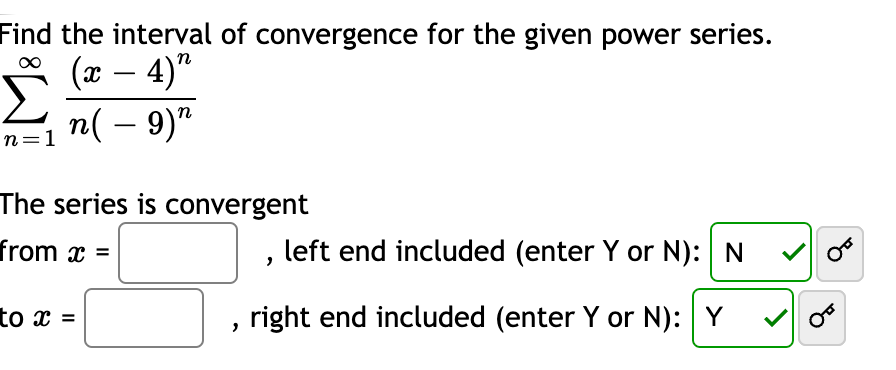 Find the interval of convergence for the given power series.
(x – 4)"
-
n( – 9)"
n=1
The series is convergent
from x =
left end included (enter Y or N): N
to x =
right end included (enter Y or N): Y

