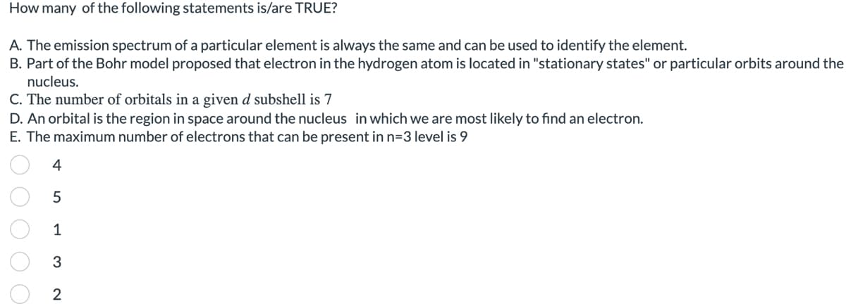 How many of the following statements is/are TRUE?
A. The emission spectrum of a particular element is always the same and can be used to identify the element.
B. Part of the Bohr model proposed that electron in the hydrogen atom is located in "stationary states" or particular orbits around the
nucleus.
C. The number of orbitals in a given d subshell is 7
D. An orbital is the region in space around the nucleus in which we are most likely to find an electron.
E. The maximum number of electrons that can be present in n=3 level is 9
4
5
1
3
2
0 0 0 0 0