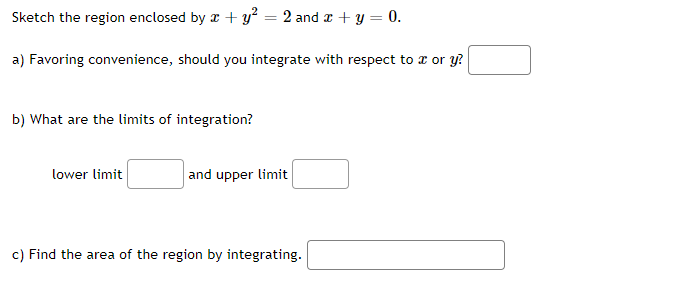 Sketch the region enclosed by x + y² = 2 and a + y = 0.
a) Favoring convenience, should you integrate with respect to z or y?
b) What are the limits of integration?
lower limit
and upper limit
c) Find the area of the region by integrating.
