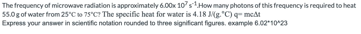 The frequency of microwave radiation is approximately 6.00x 107 s1. How many photons of this frequency is required to heat
55.0 g of water from 25°C to 75°C? The specific heat for water is 4.18 J/(g. °C) q= mcAt
Express your answer in scientific notation rounded to three significant figures. example 6.02*10^23