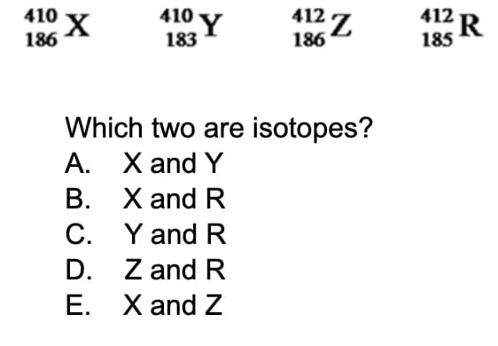 410
186
410 Y
412Z
X
183
186
Which two are isotopes?
A. X and Y
B.
X and R
C.
Y and R
D.
Z and R
E.
X and Z
412 R
185