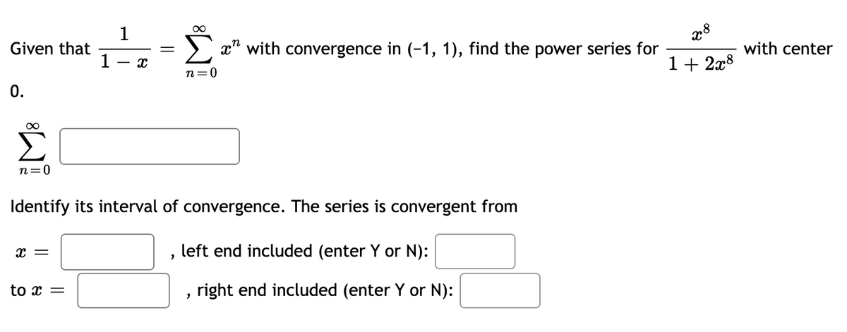 1
Given that
1
x" with convergence in (-1, 1), find the power series for
with center
1+ 2x8
n=0
0.
n=0
Identify its interval of convergence. The series is convergent from
left end included (enter Y or N):
to x =
right end included (enter Y or N):
