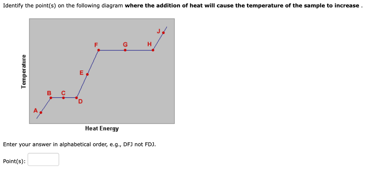 Identify the point(s) on the following diagram where the addition of heat will cause the temperature of the sample to increase.
Temperature
B C
Point(s):
E
LL
F
Heat Energy
H
Enter your answer in alphabetical order, e.g., DFJ not FDJ.