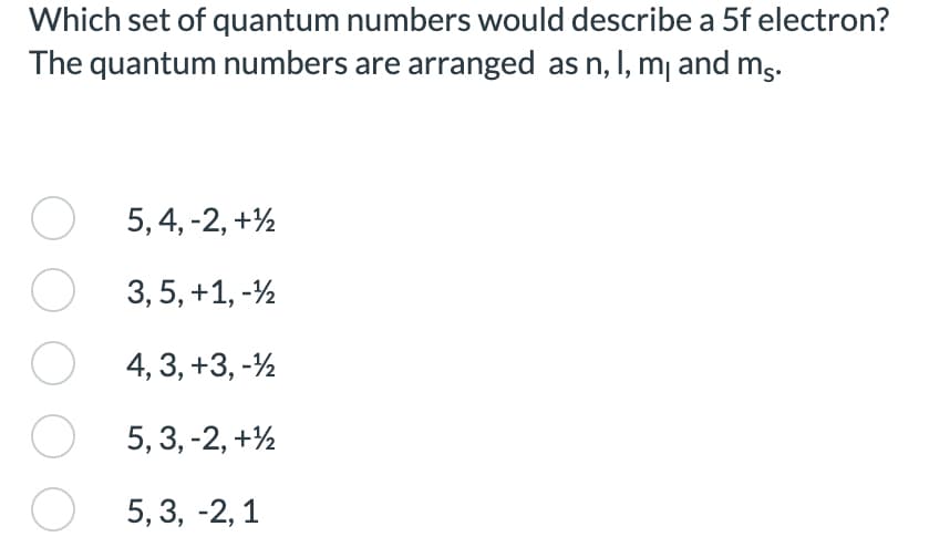 Which set of quantum numbers would describe a 5f electron?
The quantum numbers are arranged as n, I, m₁ and ms.
O
5, 4, -2, +¹
O
3, 5, +1, -¹2
O
4, 3, +3, -¹12
5, 3, -2, +¹2
5,3, -2, 1
O