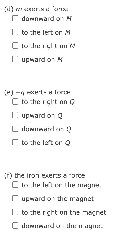 (d) m exerts a force
downward on M
to the left on M
to the right on M
O upward on M
(e) –q exerts a force
to the right on Q
upward on Q
downward on Q
to the left on Q
(f) the iron exerts a force
to the left on the magnet
upward on the magnet
to the right on the magnet
downward on the magnet

