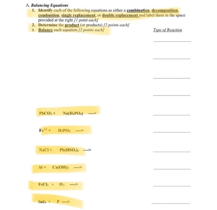 A. Balancing Equations
1. Identify cach of the following equations as either a combination, decomposition.
combustion, single replacement, or double replacement and label them in the space
provided at the right [1 point each]
2. Determine the product (or products) [2 points each]
3. Balance each equation /2 points each]
Type of Reaction
PhCOs+ Na(H:PO.) --
Fe + H.PO. ->
NaCI + Pb(HSo.). -->
Al + Ca(OH):
FeCh + 0;
Snla +
P >
