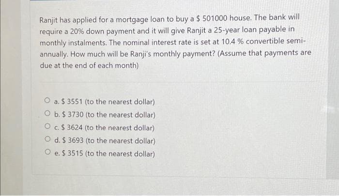 Ranjit has applied for a mortgage loan to buy a $ 501000 house. The bank will
require a 20% down payment and it will give Ranjit a 25-year loan payable in
monthly instalments. The nominal interest rate is set at 10.4 % convertible semi-
annually. How much will be Ranji's monthly payment? (Assume that payments are
due at the end of each month)
O a. $ 3551 (to the nearest dollar)
O b. $ 3730 (to the nearest dollar)
O c.$ 3624 (to the nearest dollar)
O d. $ 3693 (to the nearest dollar)
O e. $ 3515 (to the nearest dollar)
