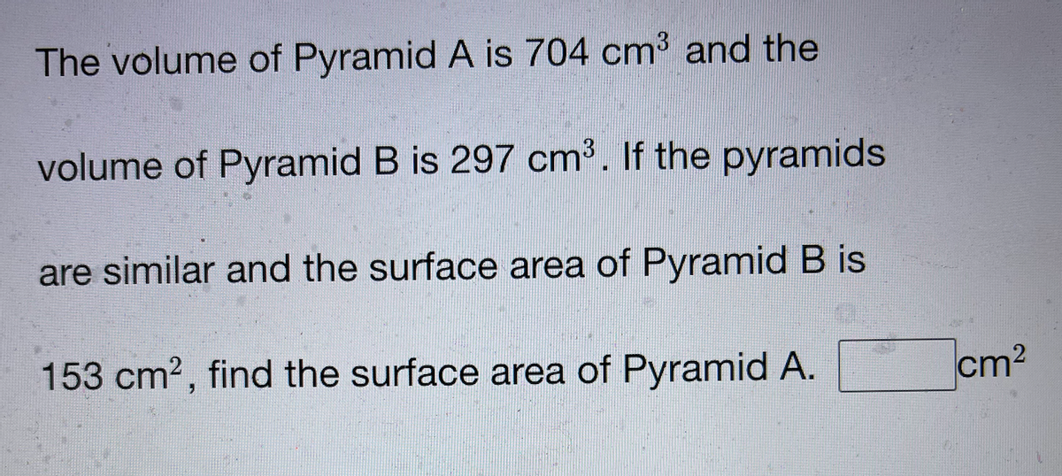 The volume of Pyramid A is 704 cm and the
volume of Pyramid B is 297 cm³. If the pyramids
are similar and the surface area of Pyramid B is
153 cm2, find the surface area of Pyramid A.
cm?
