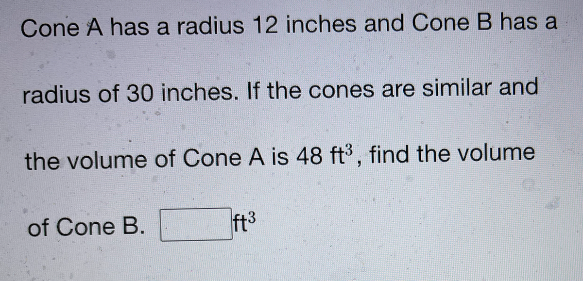 Cone A has a radius 12 inches and Cone B has a
radius of 30 inches. If the cones are similar and
the volume of Cone A is 48 ft3, find the volume
of Cone B.
ft3
