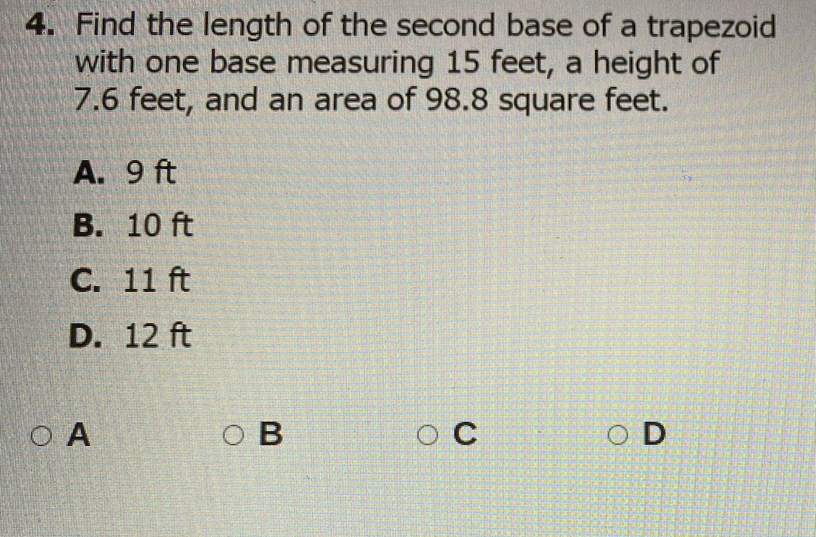4. Find the length of the second base of a trapezoid
with one base measuring 15 feet, a height of
7.6 feet, and an area of 98.8 square feet.
A. 9 ft
B. 10 ft
С. 11 ft
D. 12 ft
O A
ов
O C
O D
