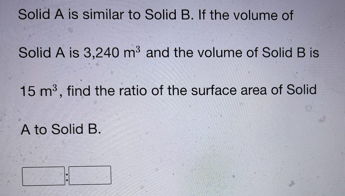 Solid A is similar to Solid B. If the volume of
Solid A is 3,240 m³ and the volume of Solid B is
15 m3, find the ratio of the surface area of Solid
A to Solid B.
