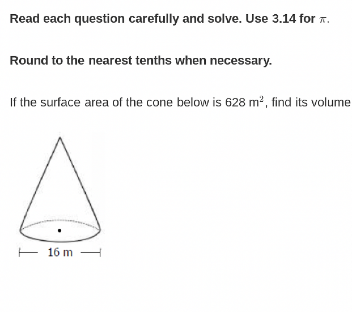 Read each question carefully and solve. Use 3.14 for T.
Round to the nearest tenths when necessary.
If the surface area of the cone below is 628 m², find its volume
E 16 m
T
