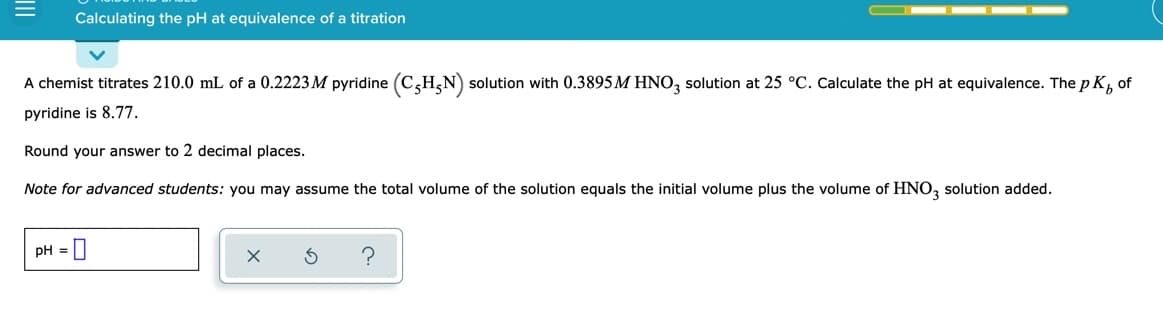 Calculating the pH at equivalence of a titration
A chemist titrates 210.0 mL of a 0.2223M pyridine (C,H,N) solution with 0.3895M HNO, solution at 25 °C. Calculate the pH at equivalence. The p K, of
pyridine is 8.77.
Round your answer to 2 decimal places.
Note for advanced students: you may assume the total volume of the solution equals the initial volume plus the volume of HNO, solution added.
pH =
II
