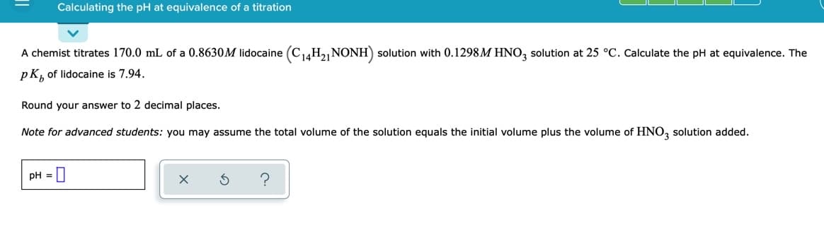 Calculating the pH at equivalence of a titration
A chemist titrates 170.0 mL of a 0.8630M lidocaine (C14H2 NONH) solution with 0.1298M HNO, solution at 25 °C. Calculate the pH at equivalence. The
pK, of lidocaine is 7.94.
Round your answer to 2 decimal places.
Note for advanced students: you may assume the total volume of the solution equals the initial volume plus the volume of HNO, solution added.
pH =||
