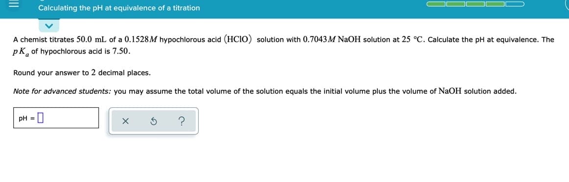 Calculating the pH at equivalence of a titration
A chemist titrates 50.0 mL of a 0.1528M hypochlorous acid (HC10) solution with 0.7043 M NAOH solution at 25 °C. Calculate the pH at equivalence. The
pK, of hypochlorous acid is 7.50.
Round your answer to 2 decimal places.
Note for advanced students: you may assume the total volume of the solution equals the initial volume plus the volume of NaOH solution added.
pH = |
