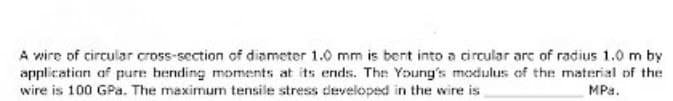 A wire of circular cross-section of diameter 1.0 mm is bent into a circular are of radius 1.0 m by
application of pure hending moments at its ends. The Young's modulus of the material of the
wire is 100 GPa. The maximum tensile stress developed in the wire is
MPa.