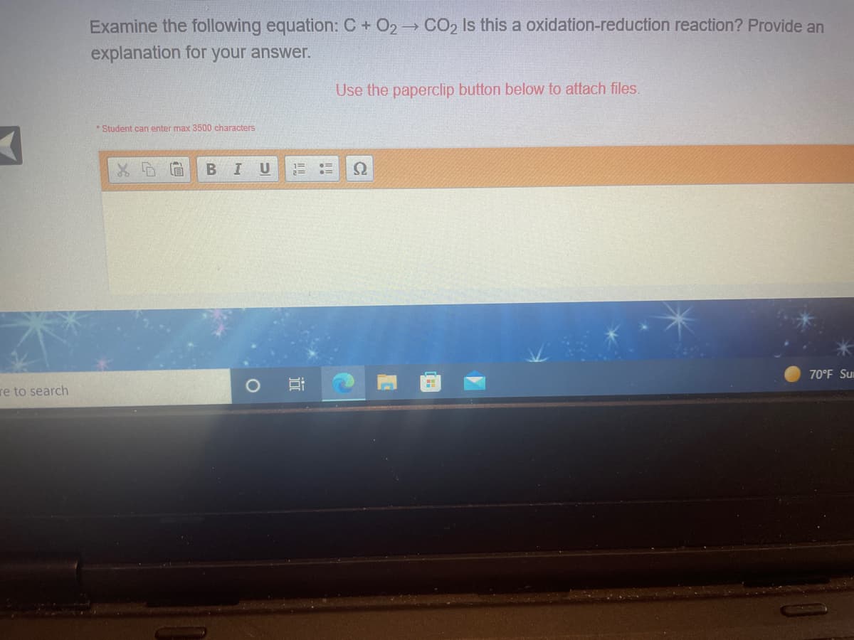 Examine the following equation: C + O2 CO2 Is this a oxidation-reduction reaction? Provide an
explanation for your answer.
Use the paperclip button below to attach files.
* Student can enter max 3500 characters
U
70°F Sur
re to search
近
|四
