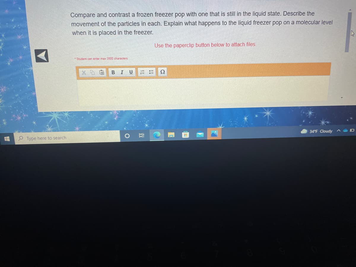 Compare and contrast a frozen freezer pop with one that is still in the liquid state. Describe the
movement of the particles in each. Explain what happens to the liquid freezer pop on a molecular level
when it is placed in the freezer.
Use the paperclip button below to attach files.
* Student can enter max 3500 characters
I U
34°F Cloudy
O Type here to search
近
