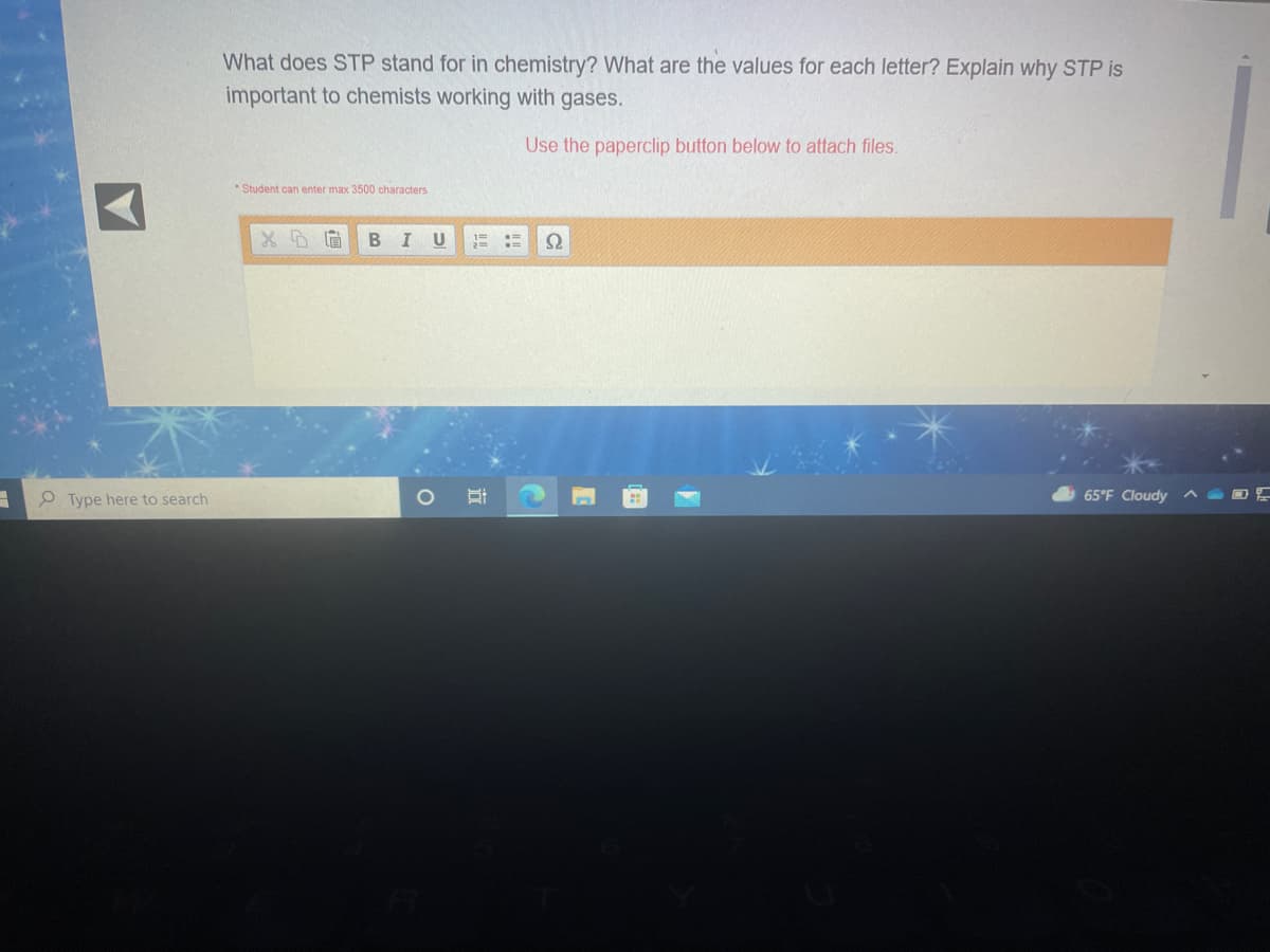 What does STP stand for in chemistry? What are the values for each letter? Explain why STP is
important to chemists working with gases.
Use the paperclip button below to attach files.
*Student can enter max 3500 characters
Type here to search
65°F Cloudy
近
