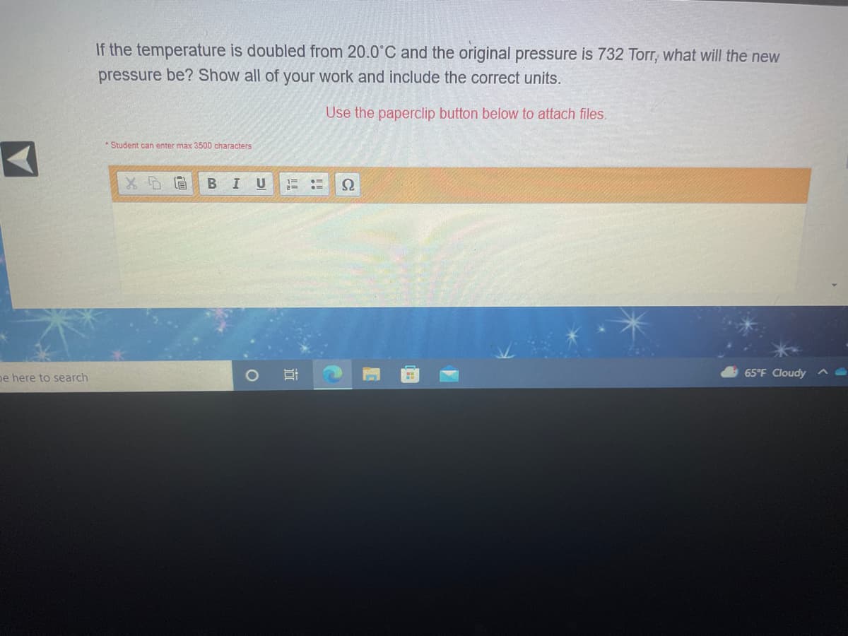 If the temperature is doubled from 20.0°C and the original pressure is 732 Torr, what will the new
pressure be? Show all of your work and include the correct units.
Use the paperclip button below to attach files.
* Student can enter max 3500 characters
I U
65°F Cloudy
pe here to search
