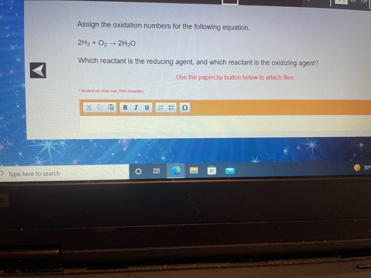 Assign the oxidation numbers for the following equation.
2H2 + O2 → 2H20
Which reactant is the reducing agent, and which reactant is the oxidizing agent?
Use the paperclip button below to attach files.
* Student can enter max 3500 characters
I U
70°%
P Type here to search
