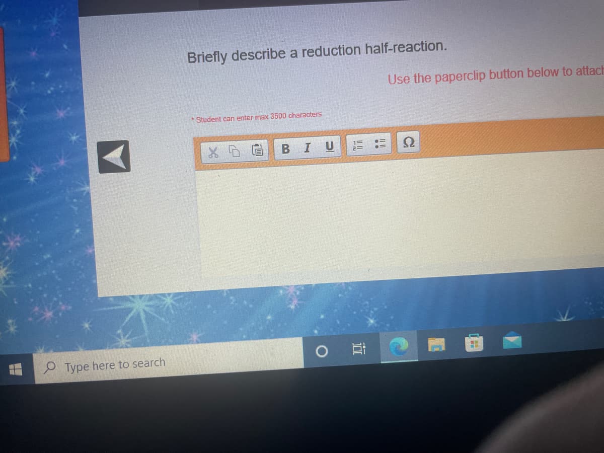 Briefly describe a reduction half-reaction.
Use the paperclip button below to attach
* Student can enter max 3500 characters
U
9 Type here to search
IT
