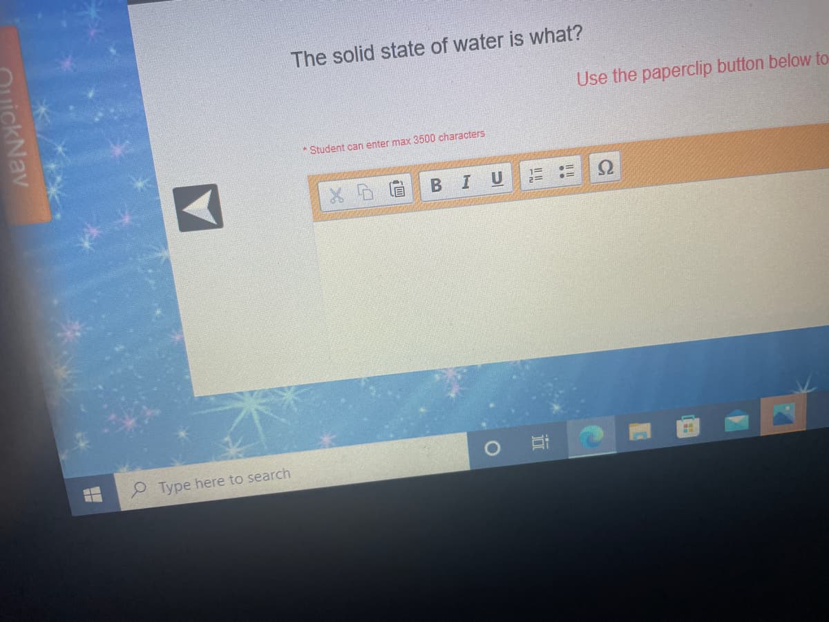 The solid state of water is what?
Use the paperclip button below to
Student can enter max 3500 characters
B
%3D
Type here to search
uickNav
