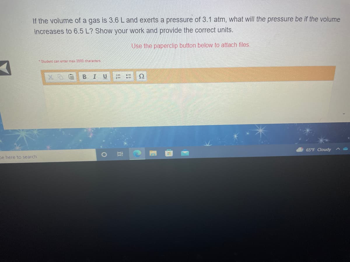 If the volume of a gas is 3.6 Land exerts a pressure of 3.1 atm, what will the pressure be if the volume
increases to 6.5 L? Show your work and provide the correct units.
Use the paperclip button below to attach files.
Student can enter max 3500 characters
В I U
1=
65°F Cloudy
pe here to search
