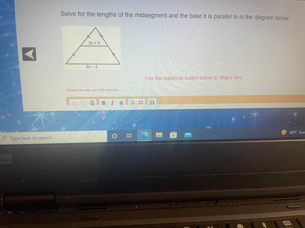 Solve for the lengths of the midsegment and the base it is parallel to in the diagram below:
3x + 6
8х- 4
Use the paperclip button below to attach files.
* Student can enter max 3500 characters
X 眉
B IU
49°F Sun
O Type here to search
國:
近
